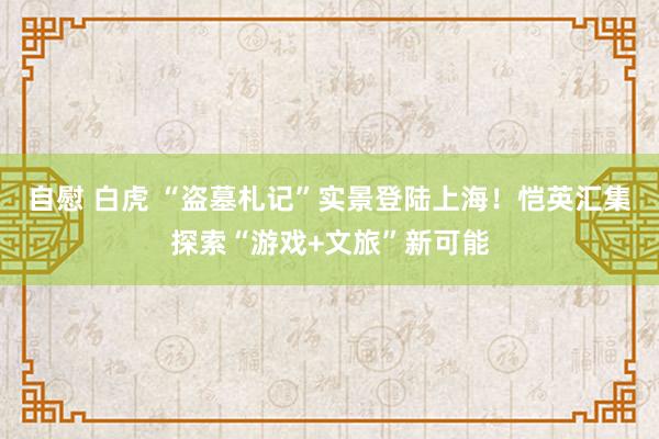 自慰 白虎 “盗墓札记”实景登陆上海！恺英汇集探索“游戏+文旅”新可能