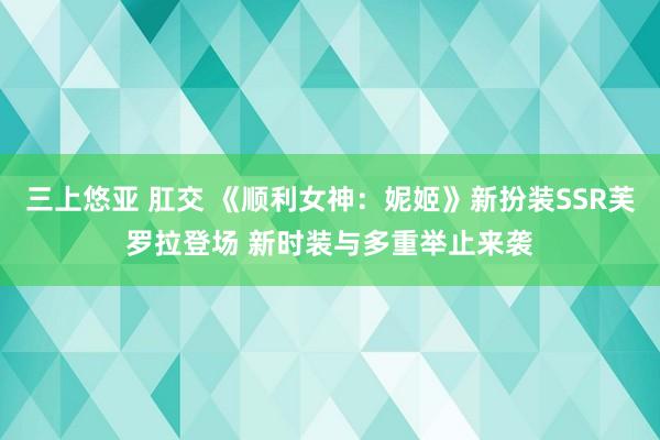 三上悠亚 肛交 《顺利女神：妮姬》新扮装SSR芙罗拉登场 新时装与多重举止来袭