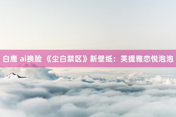 白鹿 ai换脸 《尘白禁区》新壁纸：芙提雅恋悦泡泡