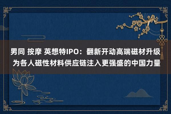 男同 按摩 英想特IPO：翻新开动高端磁材升级 为各人磁性材料供应链注入更强盛的中国力量