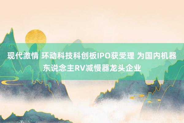 现代激情 环动科技科创板IPO获受理 为国内机器东说念主RV减慢器龙头企业