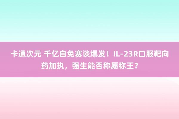 卡通次元 千亿自免赛谈爆发！IL-23R口服靶向药加执，强生能否称愿称王？