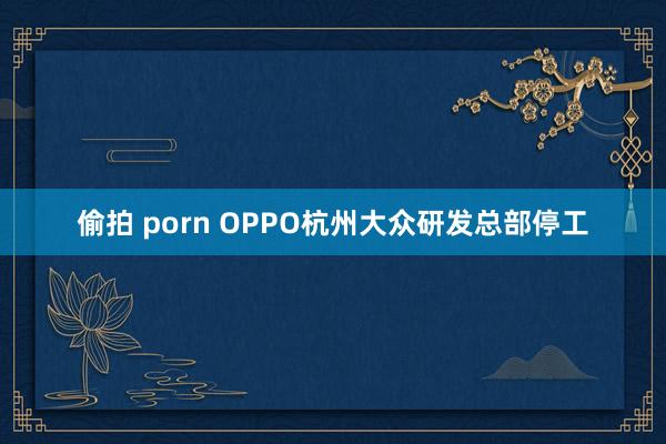 偷拍 porn OPPO杭州大众研发总部停工