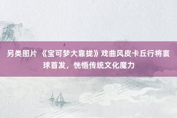 另类图片 《宝可梦大靠拢》戏曲风皮卡丘行将寰球首发，恍悟传统文化魔力