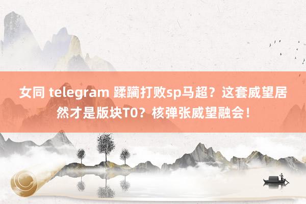 女同 telegram 蹂躏打败sp马超？这套威望居然才是版块T0？核弹张威望融会！