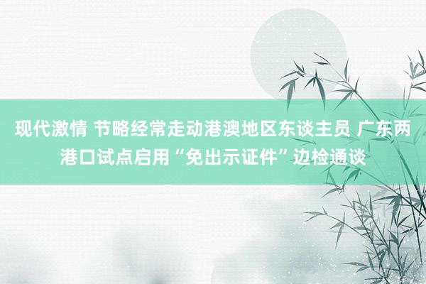 现代激情 节略经常走动港澳地区东谈主员 广东两港口试点启用“免出示证件”边检通谈