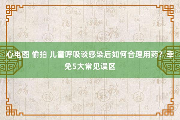 心电图 偷拍 儿童呼吸谈感染后如何合理用药？幸免5大常见误区