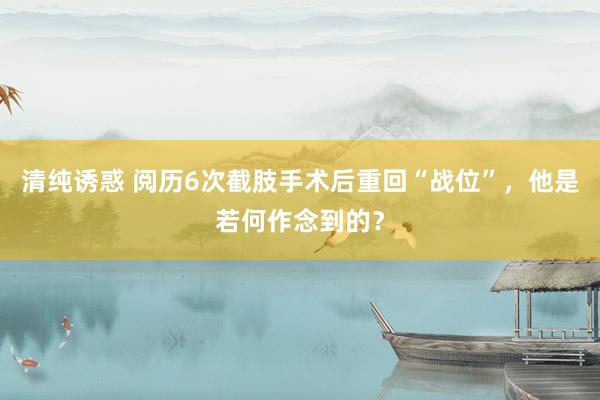 清纯诱惑 阅历6次截肢手术后重回“战位”，他是若何作念到的？