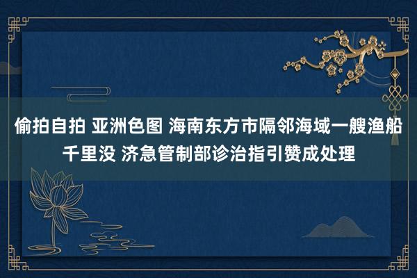 偷拍自拍 亚洲色图 海南东方市隔邻海域一艘渔船千里没 济急管制部诊治指引赞成处理