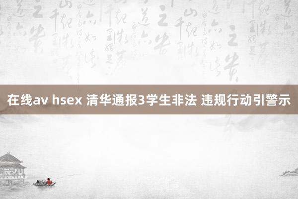 在线av hsex 清华通报3学生非法 违规行动引警示