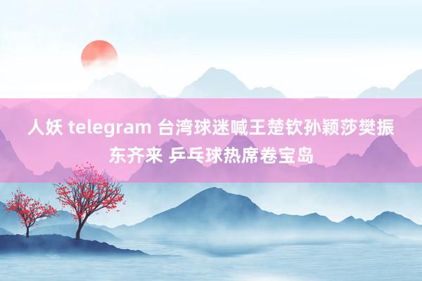 人妖 telegram 台湾球迷喊王楚钦孙颖莎樊振东齐来 乒乓球热席卷宝岛