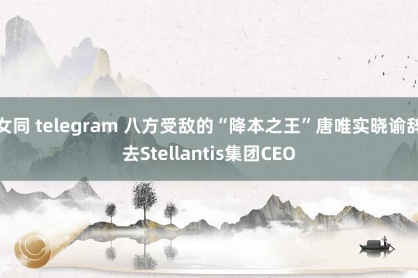 女同 telegram 八方受敌的“降本之王”唐唯实晓谕辞去Stellantis集团CEO