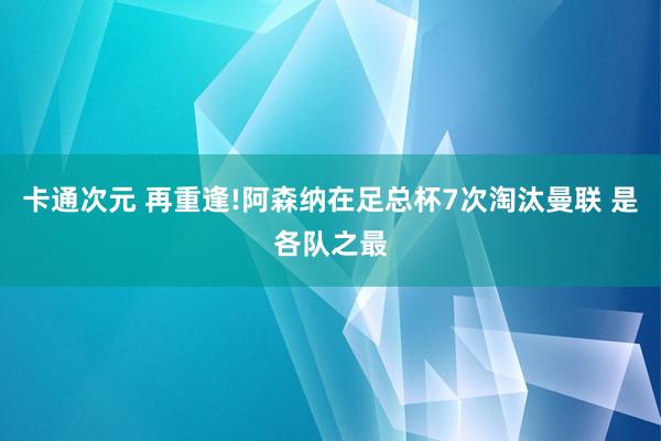 卡通次元 再重逢!阿森纳在足总杯7次淘汰曼联 是各队之最