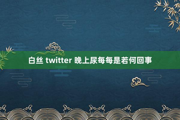 白丝 twitter 晚上尿每每是若何回事