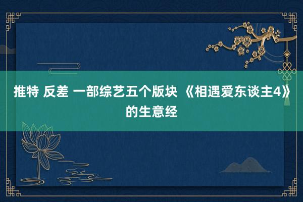 推特 反差 一部综艺五个版块 《相遇爱东谈主4》的生意经