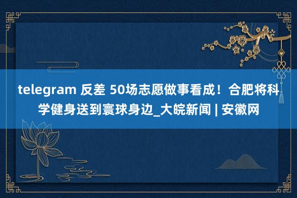 telegram 反差 50场志愿做事看成！合肥将科学健身送到寰球身边_大皖新闻 | 安徽网