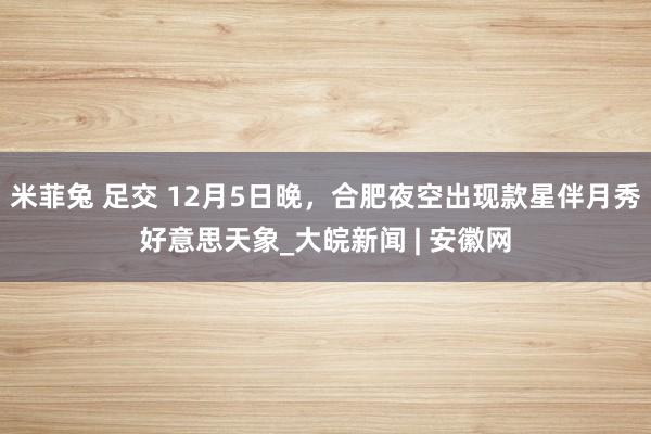 米菲兔 足交 12月5日晚，合肥夜空出现款星伴月秀好意思天象_大皖新闻 | 安徽网