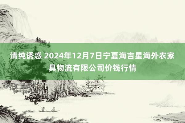 清纯诱惑 2024年12月7日宁夏海吉星海外农家具物流有限公司价钱行情