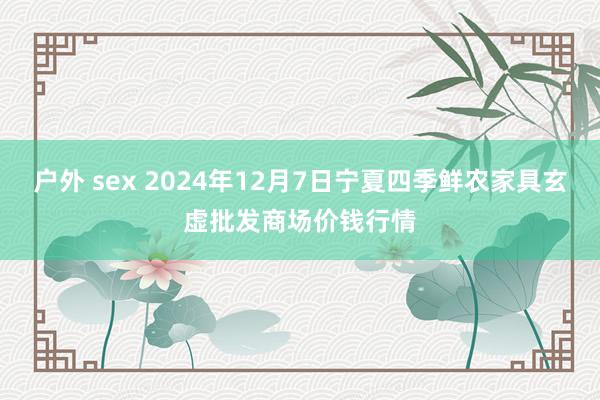 户外 sex 2024年12月7日宁夏四季鲜农家具玄虚批发商场价钱行情