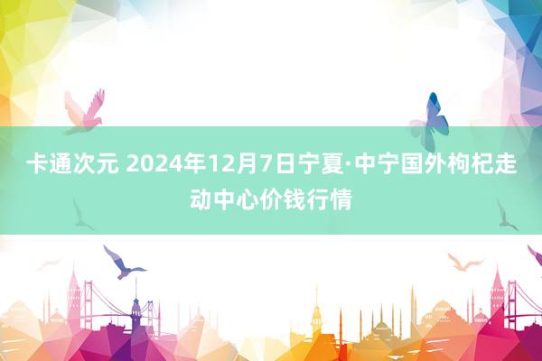 卡通次元 2024年12月7日宁夏·中宁国外枸杞走动中心价钱行情