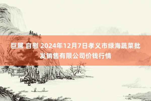 巨屌 自慰 2024年12月7日孝义市绿海蔬菜批发销售有限公司价钱行情