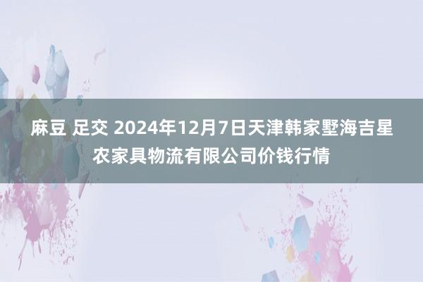 麻豆 足交 2024年12月7日天津韩家墅海吉星农家具物流有限公司价钱行情