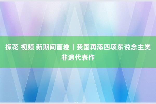 探花 视频 新期间画卷｜我国再添四项东说念主类非遗代表作