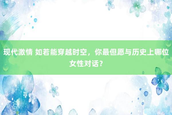 现代激情 如若能穿越时空，你最但愿与历史上哪位女性对话？