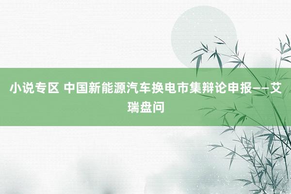 小说专区 中国新能源汽车换电市集辩论申报——艾瑞盘问