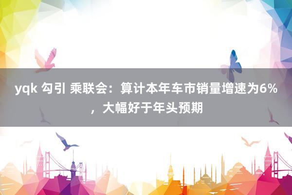 yqk 勾引 乘联会：算计本年车市销量增速为6%，大幅好于年头预期