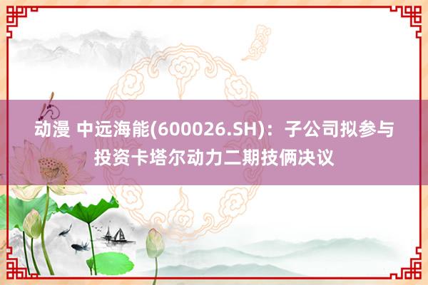 动漫 中远海能(600026.SH)：子公司拟参与投资卡塔尔动力二期技俩决议