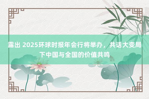 露出 2025环球时报年会行将举办，共话大变局下中国与全国的价值共鸣