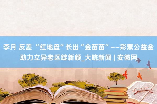 李月 反差 “红地盘”长出“金苗苗”——彩票公益金助力立异老区绽新颜_大皖新闻 | 安徽网