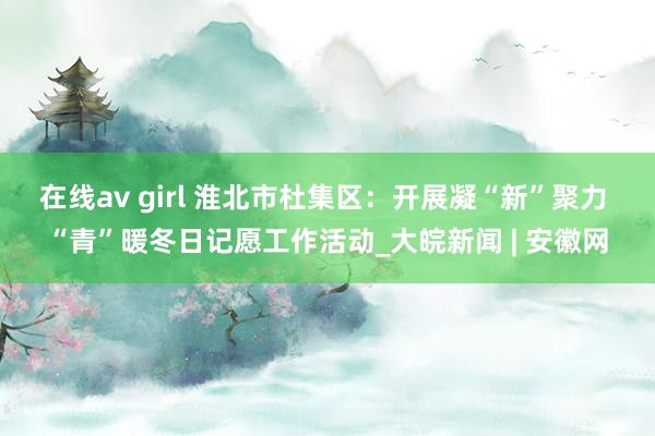 在线av girl 淮北市杜集区：开展凝“新”聚力 “青”暖冬日记愿工作活动_大皖新闻 | 安徽网