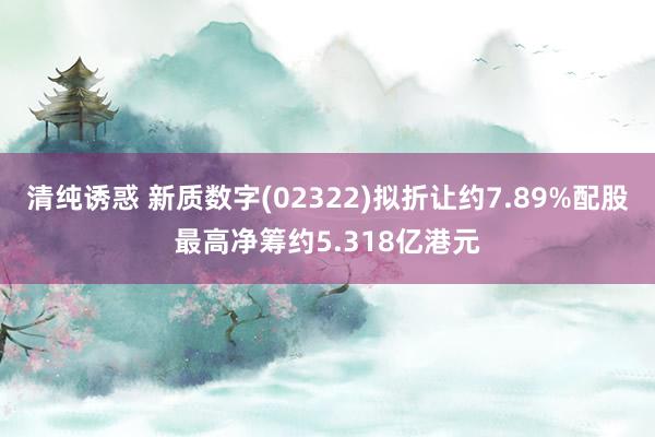 清纯诱惑 新质数字(02322)拟折让约7.89%配股最高净筹约5.318亿港元