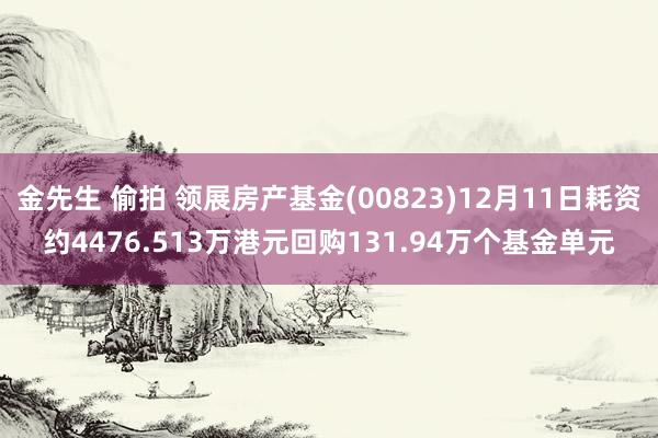 金先生 偷拍 领展房产基金(00823)12月11日耗资约4476.513万港元回购131.94万个基金单元