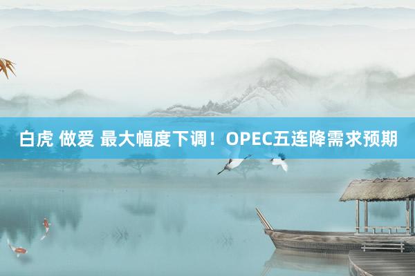 白虎 做爱 最大幅度下调！OPEC五连降需求预期