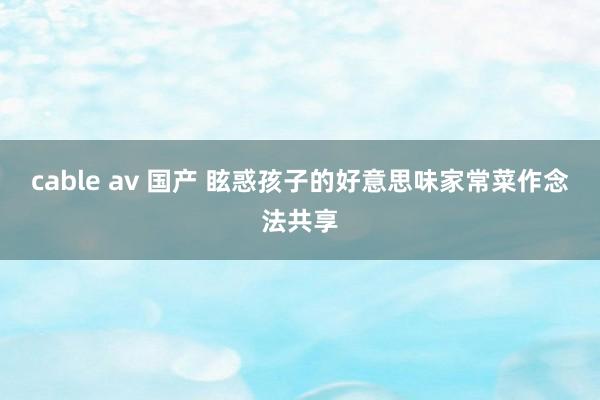 cable av 国产 眩惑孩子的好意思味家常菜作念法共享