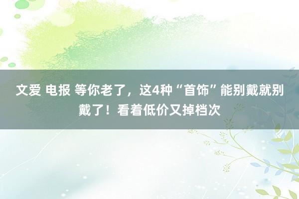 文爱 电报 等你老了，这4种“首饰”能别戴就别戴了！看着低价又掉档次