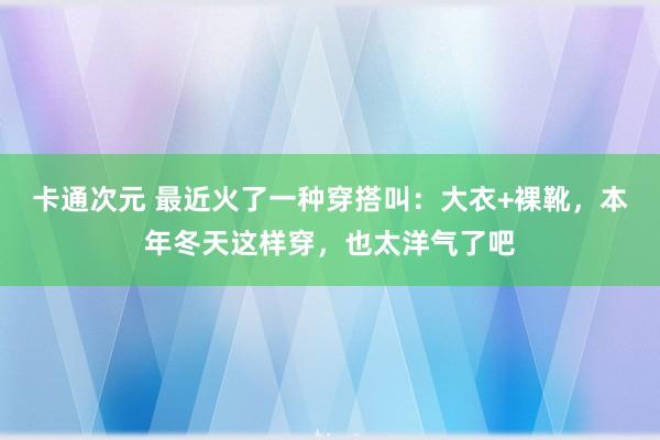 卡通次元 最近火了一种穿搭叫：大衣+裸靴，本年冬天这样穿，也太洋气了吧