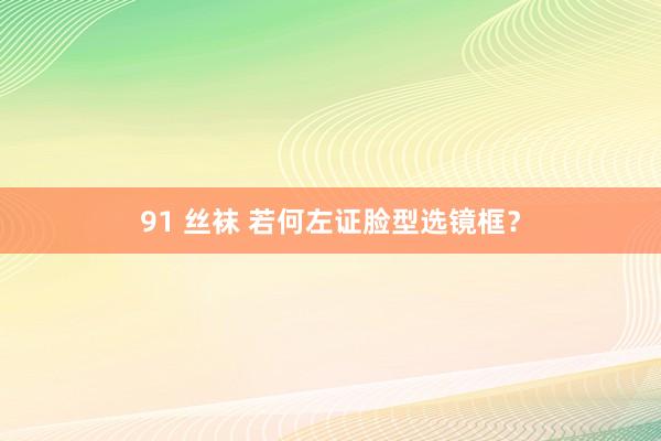 91 丝袜 若何左证脸型选镜框？