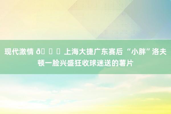 现代激情 😂上海大捷广东赛后 “小胖”洛夫顿一脸兴盛狂收球迷送的薯片