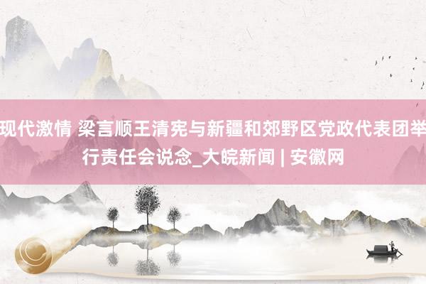 现代激情 梁言顺王清宪与新疆和郊野区党政代表团举行责任会说念_大皖新闻 | 安徽网