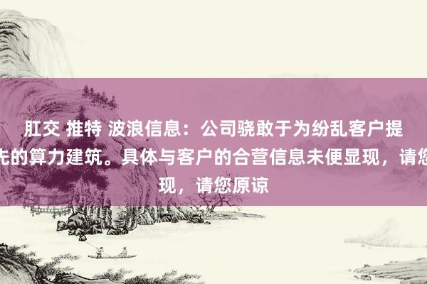 肛交 推特 波浪信息：公司骁敢于为纷乱客户提供当先的算力建筑。具体与客户的合营信息未便显现，请您原谅