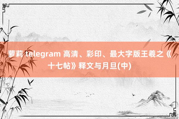 萝莉 telegram 高清、彩印、最大字版王羲之《十七帖》释文与月旦(中)