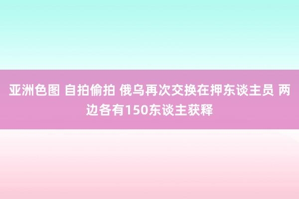 亚洲色图 自拍偷拍 俄乌再次交换在押东谈主员 两边各有150东谈主获释