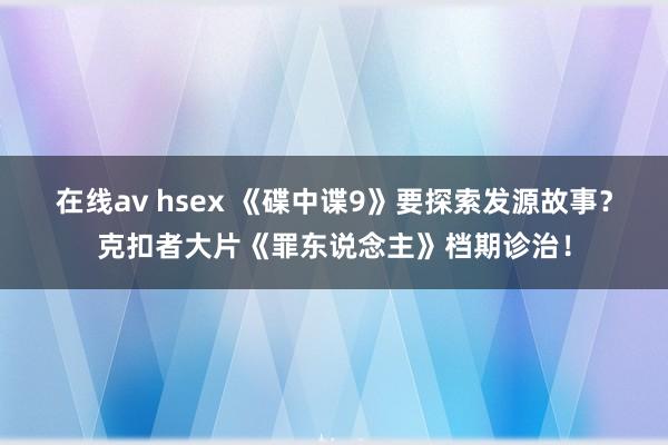 在线av hsex 《碟中谍9》要探索发源故事？克扣者大片《罪东说念主》档期诊治！