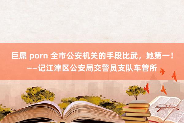 巨屌 porn 全市公安机关的手段比武，她第一！——记江津区公安局交警员支队车管所