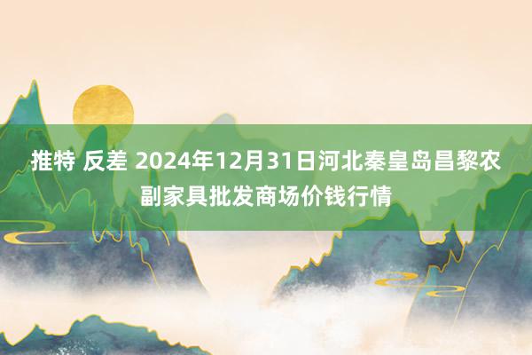 推特 反差 2024年12月31日河北秦皇岛昌黎农副家具批发商场价钱行情