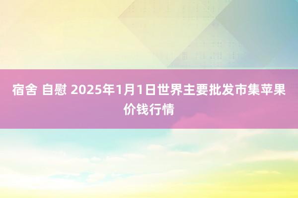 宿舍 自慰 2025年1月1日世界主要批发市集苹果价钱行情